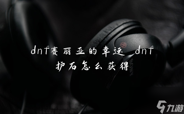 dnf赛丽亚的幸运 dnf护石怎么获得